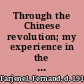 Through the Chinese revolution; my experience in the south and north, the evolution of social life, interviews with party leaders, an unconstitutional loan--the coup d'état,