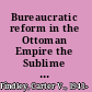 Bureaucratic reform in the Ottoman Empire the Sublime Porte, 1789-1922 /