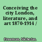 Conceiving the city London, literature, and art 1870-1914 /