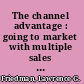 The channel advantage : going to market with multiple sales channels to reach more customers, sell more products, make more profit /