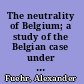 The neutrality of Belgium; a study of the Belgian case under its aspects in political history and international law,