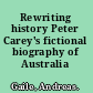 Rewriting history Peter Carey's fictional biography of Australia /