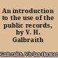 An introduction to the use of the public records, by V. H. Galbraith ..