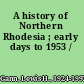 A history of Northern Rhodesia ; early days to 1953 /