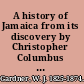 A history of Jamaica from its discovery by Christopher Columbus to the year 1872 including an account of its trade and agriculture ... and a narrative of the progress of religion and education in the island.