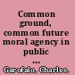 Common ground, common future moral agency in public administration, professions, and citizenship /