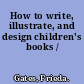 How to write, illustrate, and design children's books /