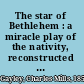 The star of Bethlehem : a miracle play of the nativity, reconstructed from the Towneley and other old English cycles (of the XIIIth, XIVth and XVth centuries) /