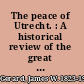 The peace of Utrecht. : A historical review of the great treaty of 1713-14, and of the principal events of the war of the Spanish succession /
