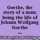 Goethe, the story of a man; being the life of Johann Wolfgang Goethe as told in his own words and the words of his contemporaries.