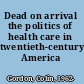 Dead on arrival the politics of health care in twentieth-century America /