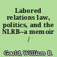 Labored relations law, politics, and the NLRB--a memoir /