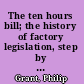 The ten hours bill; the history of factory legislation, step by step, since its introduction to Parliament by the first Sir Robert Peel, in 1802, till it was finally carried by Lord Ashley, in 1850, together with many incidents, letters, speeches, and proceedings in both houses of Parliament, and in the country, up to the present time.