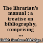 The librarian's manual : a treatise on bibliography, comprising a select and descriptive list of bibliographical works; to which are added, sketches of publick libraries illustrated with engravings /