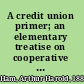 A credit union primer; an elementary treatise on cooperative banking, containing questions and answers concerning methods of organization and operation, necessary books and forms, suggested by-laws and the credit union law of New York,