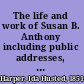 The life and work of Susan B. Anthony including public addresses, her own letters and many from her contemporaries during fifty years, /