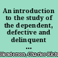 An introduction to the study of the dependent, defective and delinquent classes /