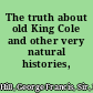 The truth about old King Cole and other very natural histories,