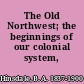 The Old Northwest; the beginnings of our colonial system,