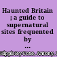 Haunted Britain ; a guide to supernatural sites frequented by ghosts, witches, poltergeists, and other mysterious beings /