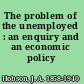 The problem of the unemployed : an enquiry and an economic policy /