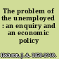 The problem of the unemployed : an enquiry and an economic policy /