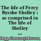 The life of Percy Bysshe Shelley : as comprised in The life of Shelley by Thomas Jefferson Hogg, the recollections of Shelley & Byron by Edward John Trelawny, Memoirs of Shelley by Thomas Love Peacock /