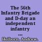The 56th Infantry Brigade and D-day an independent infantry brigade and the campaign in north west Europe 1944-1945 /