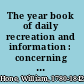 The year book of daily recreation and information : concerning remarkable men and manners, times and seasons, solemnities and merry-makings, antiquities and novelties on the plan of the Every-day book and Table book ... /