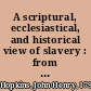 A scriptural, ecclesiastical, and historical view of slavery : from the days of the patriarch Abraham, to the nineteenth century