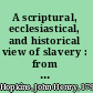 A scriptural, ecclesiastical, and historical view of slavery : from the days of the patriarch Abraham to the nineteenth century addressed to the Right Rev. Alonzo Potter /