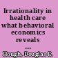 Irrationality in health care what behavioral economics reveals about what we do and why /