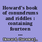 Howard's book of conundrums and riddles : containing fourteen hundred witty conundrums, ingenious enigmas, clever charades, queer riddles, perplexing puzzles, curious catches, and amusing sells, original and newly dressed /