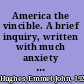America the vincible. A brief inquiry, written with much anxiety and some anger, dealing with matters of foreign policy, seeking probable sources of our peril and causes of our fears, as well as the suggestion of possible ways by which we might, while enduring the stern trial, hold hope, tempered by reason, to live in freedom more profound & peace less precarious