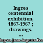 Ingres centennial exhibition, 1867-1967 ; drawings, watercolors, and oil sketches from American collections, Fogg Art Museum, Harvard University, February 12-April 9, 1967 /