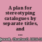 A plan for stereotyping catalogues by separate titles, and for forming a general stereotyped catalogue of public libraries of the United States.