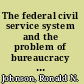 The federal civil service system and the problem of bureaucracy the economics and politics of institutional change /