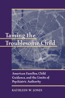 Taming the troublesome child American families, child guidance, and the limits of psychiatric authority /