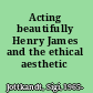 Acting beautifully Henry James and the ethical aesthetic /