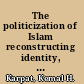The politicization of Islam reconstructing identity, state, faith, and community in the late Ottoman state /