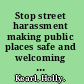 Stop street harassment making public places safe and welcoming for women /