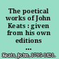 The poetical works of John Keats : given from his own editions and other authentic sources and collated with many manuscripts /