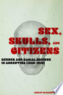 Sex, Skulls, and Citizens Gender and Racial Science in Argentina (1860-1910) /