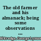 The old farmer and his almanack; being some observations on life and manners in New England a hundred years ago, suggested by reading the earlier numbers of Mr. Robert B. Thomas's Farmer's almanack, together with extracts curious, instructive, and entertaining, as well as a variety of miscellaneous matter,