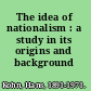 The idea of nationalism : a study in its origins and background /