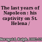 The last years of Napoleon : his captivity on St. Helena /