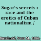 Sugar's secrets : race and the erotics of Cuban nationalism /