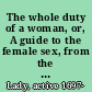 The whole duty of a woman, or, A guide to the female sex, from the age of sixteen, to sixty ... being directions, how women of all qualities and conditions, ought to behave ... : also choice receipts in physick and chirurgery ... /