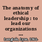 The anatomy of ethical leadership : to lead our organizations in a conscientious and authentic manner /