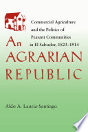 An agrarian republic : commercial agriculture and the politics of peasant communities in El Salvador, 1823-1914  /